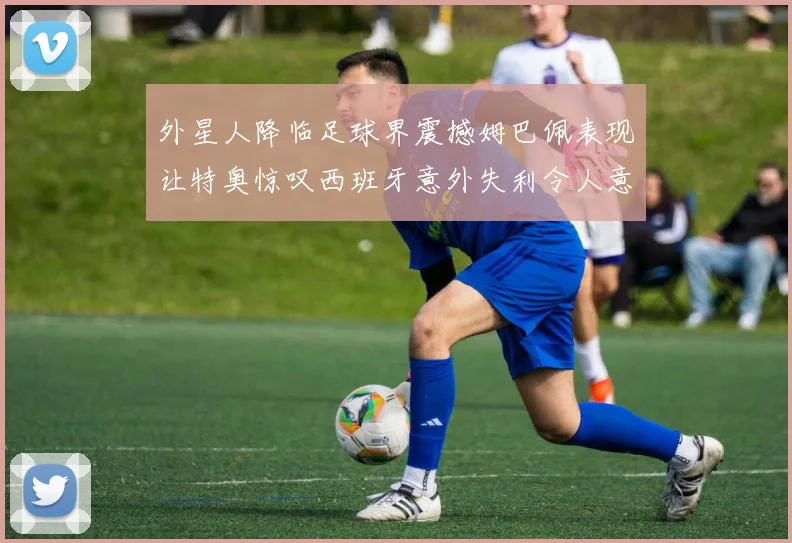 外星人降临足球界震撼姆巴佩表现让特奥惊叹西班牙意外失利令人意外