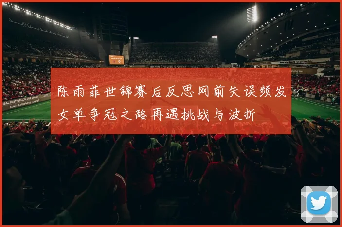 陈雨菲世锦赛后反思网前失误频发女单争冠之路再遇挑战与波折