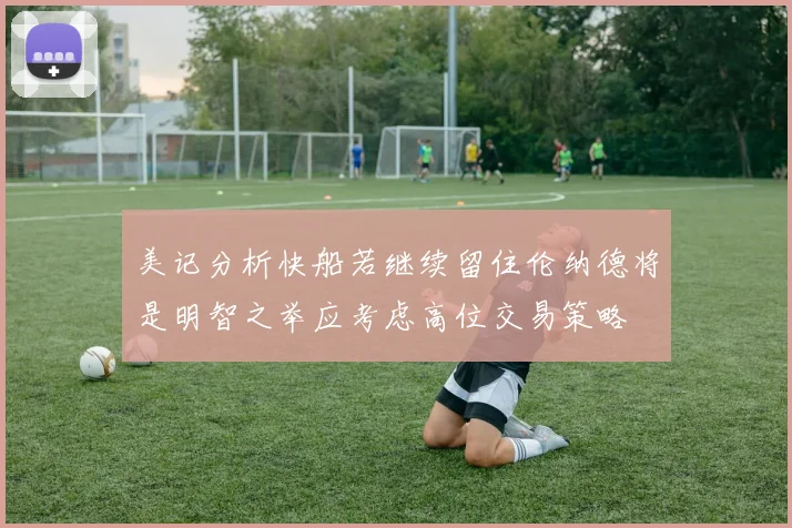 美记分析快船若继续留住伦纳德将是明智之举应考虑高位交易策略