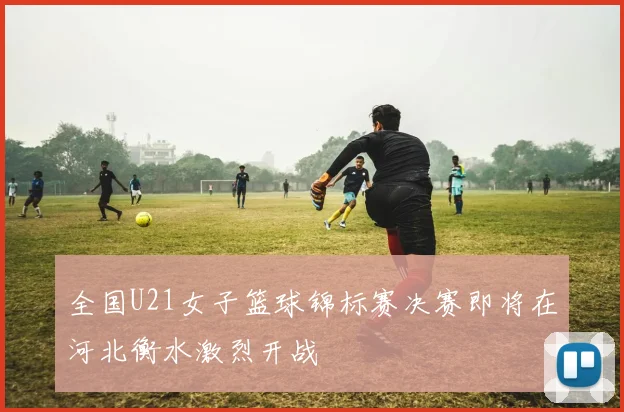 全国U21女子篮球锦标赛决赛即将在河北衡水激烈开战