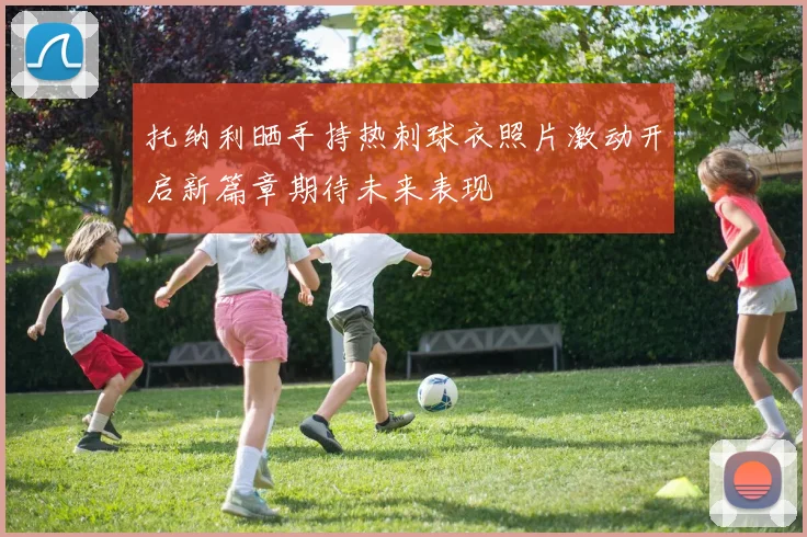 托纳利晒手持热刺球衣照片激动开启新篇章期待未来表现