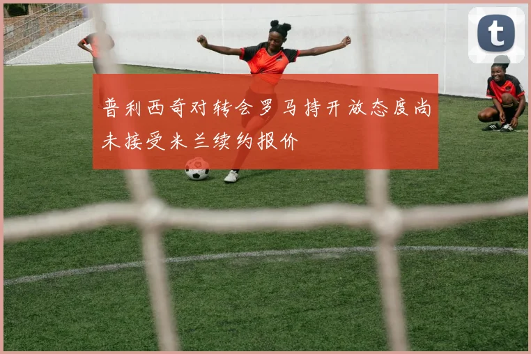 普利西奇对转会罗马持开放态度尚未接受米兰续约报价
