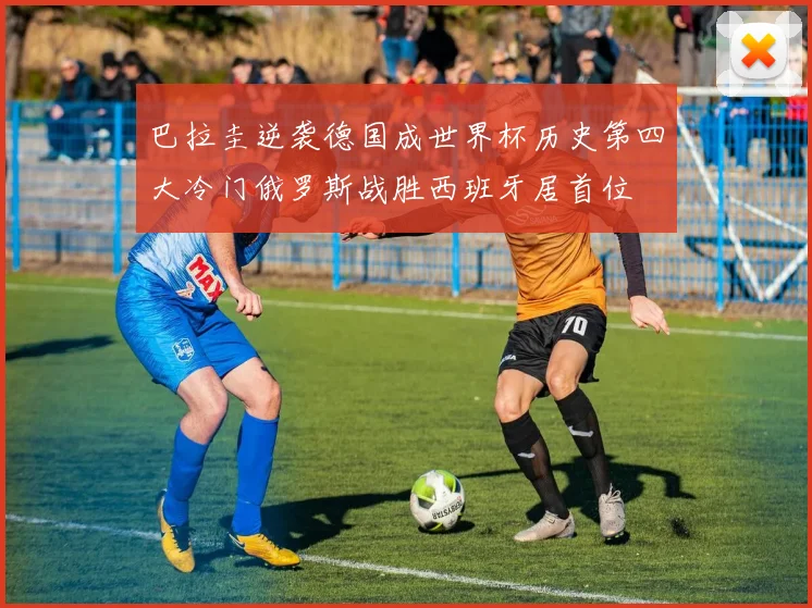 巴拉圭逆袭德国成世界杯历史第四大冷门俄罗斯战胜西班牙居首位