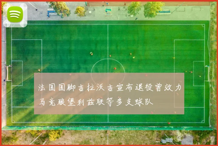 法国国脚吉拉沃吉宣布退役曾效力马竞狼堡利兹联等多支球队