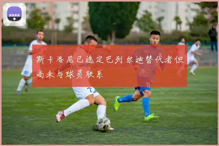 斯卡洛尼已选定巴列尔迪替代者但尚未与球员联系