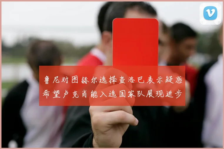 鲁尼对图赫尔选择查洛巴表示疑惑希望卢克肖能入选国家队展现进步