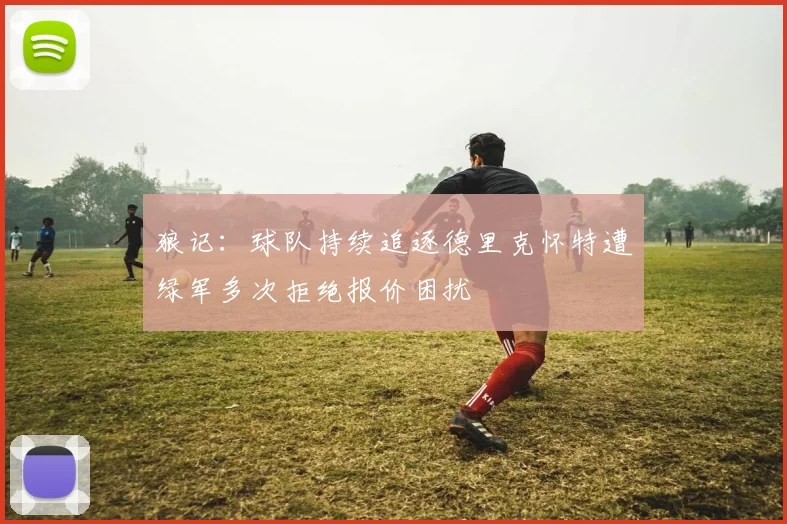 狼记：球队持续追逐德里克怀特遭绿军多次拒绝报价困扰