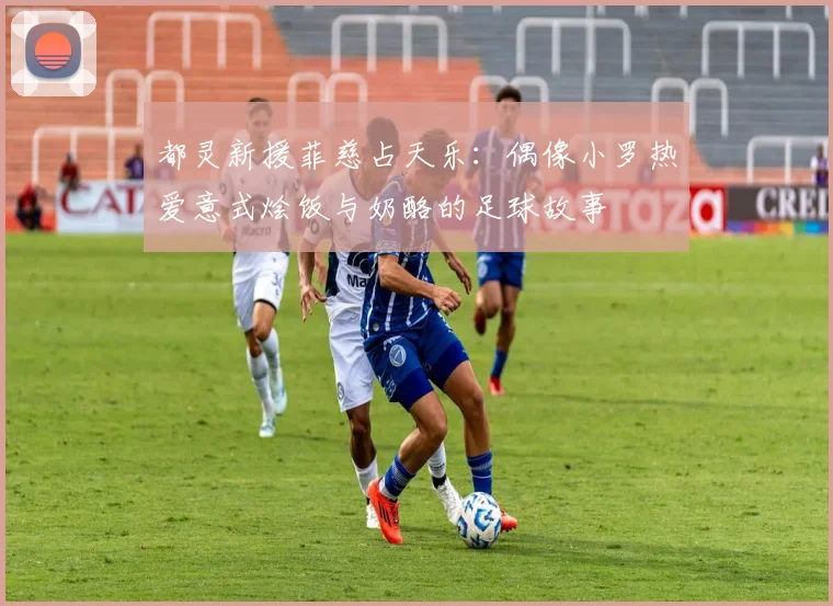 都灵新援菲慈占天乐：偶像小罗热爱意式烩饭与奶酪的足球故事