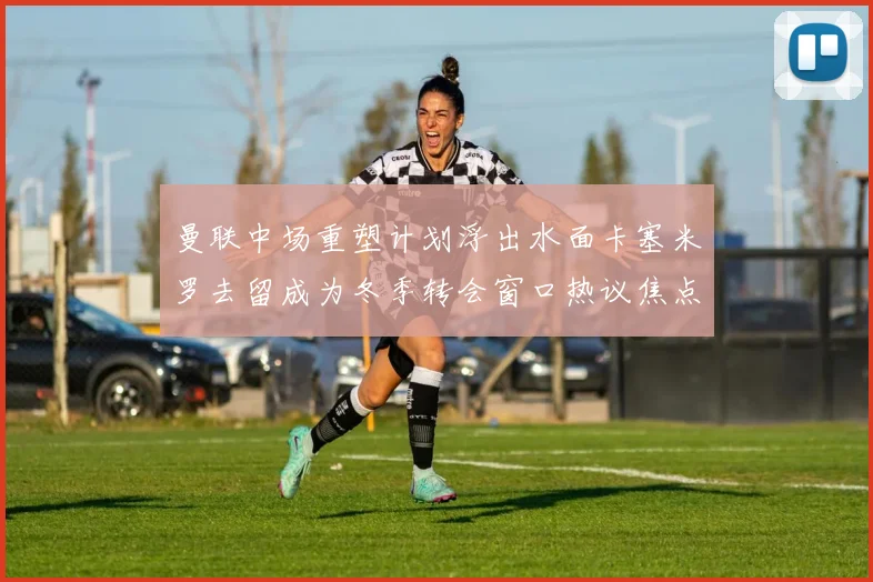 曼联中场重塑计划浮出水面卡塞米罗去留成为冬季转会窗口热议焦点