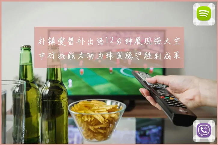 朴镇燮替补出场12分钟展现强大空中对抗能力助力韩国稳守胜利成果