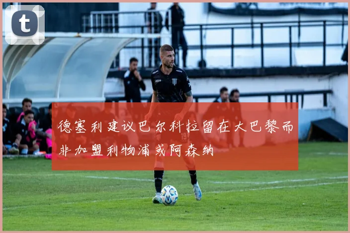 德塞利建议巴尔科拉留在大巴黎而非加盟利物浦或阿森纳