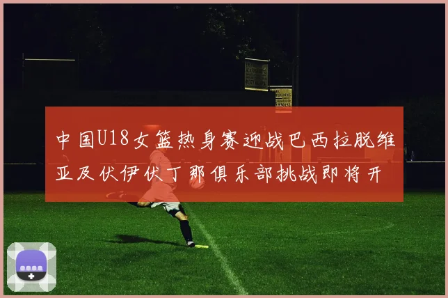 中国U18女篮热身赛迎战巴西拉脱维亚及伏伊伏丁那俱乐部挑战即将开启