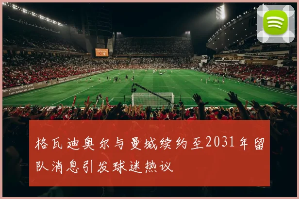 格瓦迪奥尔与曼城续约至2031年留队消息引发球迷热议