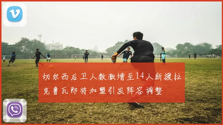 切尔西后卫人数激增至14人新援拉克鲁瓦即将加盟引发阵容调整