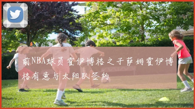 前NBA球员霍伊博格之子萨姆霍伊博格有意与太阳队签约