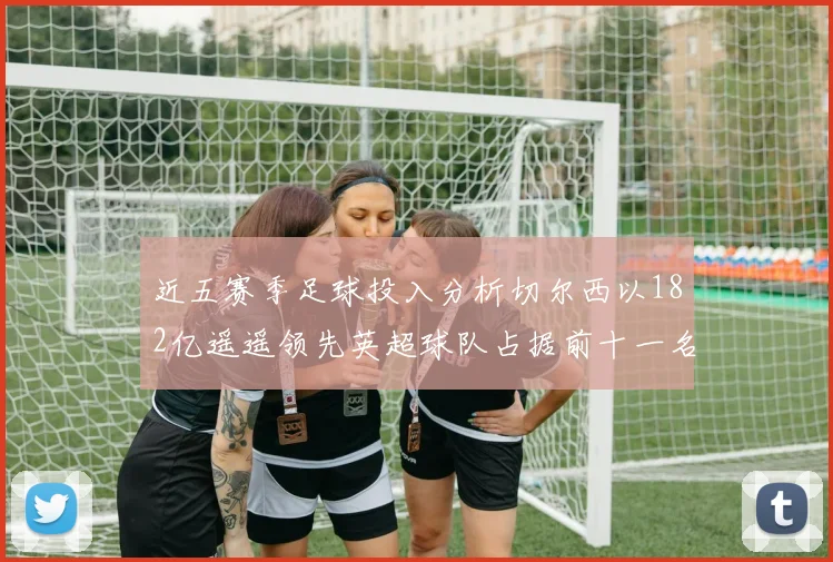 近五赛季足球投入分析切尔西以182亿遥遥领先英超球队占据前十一名
