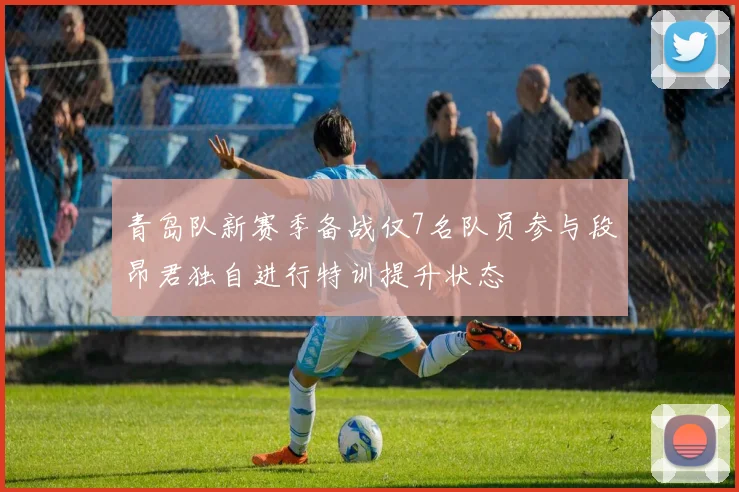 青岛队新赛季备战仅7名队员参与段昂君独自进行特训提升状态