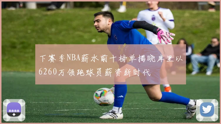 下赛季NBA薪水前十榜单揭晓库里以6260万领跑球员薪资新时代