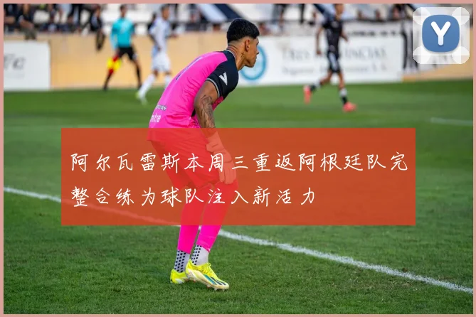 阿尔瓦雷斯本周三重返阿根廷队完整合练为球队注入新活力